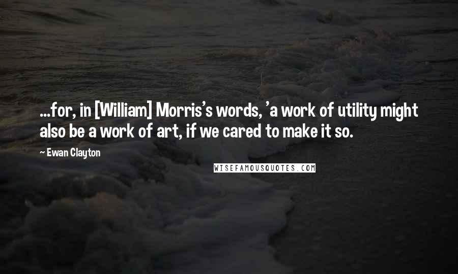 Ewan Clayton Quotes: ...for, in [William] Morris's words, 'a work of utility might also be a work of art, if we cared to make it so.