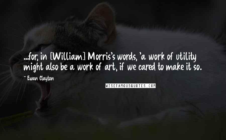 Ewan Clayton Quotes: ...for, in [William] Morris's words, 'a work of utility might also be a work of art, if we cared to make it so.
