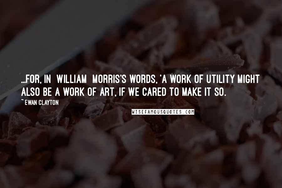 Ewan Clayton Quotes: ...for, in [William] Morris's words, 'a work of utility might also be a work of art, if we cared to make it so.