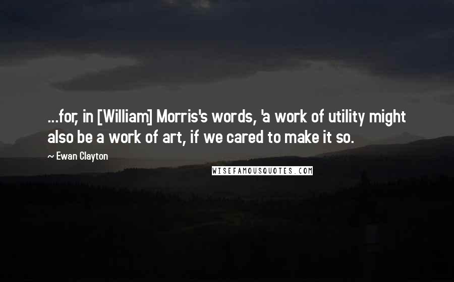 Ewan Clayton Quotes: ...for, in [William] Morris's words, 'a work of utility might also be a work of art, if we cared to make it so.