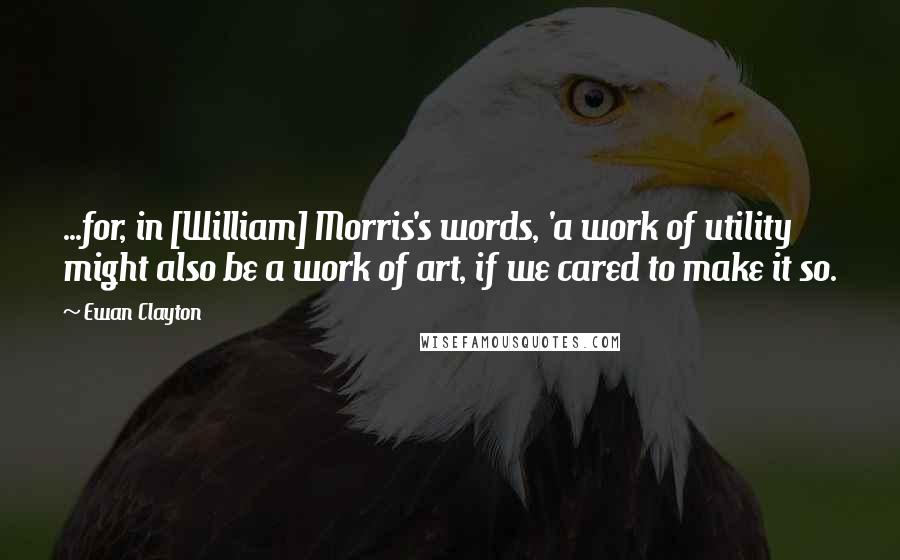 Ewan Clayton Quotes: ...for, in [William] Morris's words, 'a work of utility might also be a work of art, if we cared to make it so.