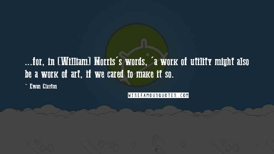 Ewan Clayton Quotes: ...for, in [William] Morris's words, 'a work of utility might also be a work of art, if we cared to make it so.