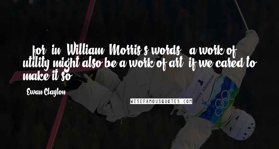 Ewan Clayton Quotes: ...for, in [William] Morris's words, 'a work of utility might also be a work of art, if we cared to make it so.