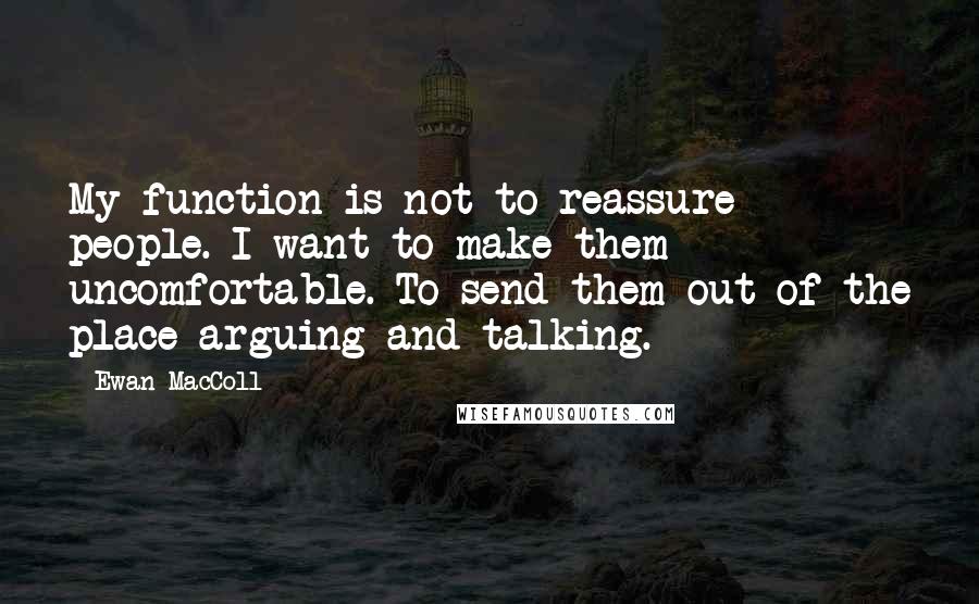 Ewan MacColl Quotes: My function is not to reassure people. I want to make them uncomfortable. To send them out of the place arguing and talking.