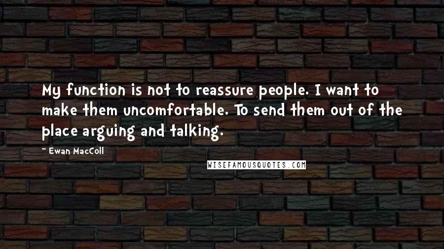 Ewan MacColl Quotes: My function is not to reassure people. I want to make them uncomfortable. To send them out of the place arguing and talking.