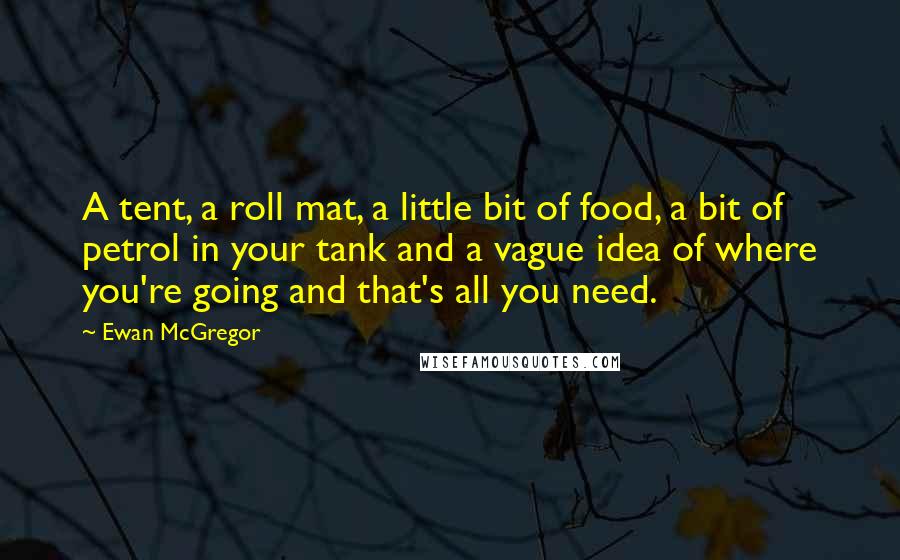 Ewan McGregor Quotes: A tent, a roll mat, a little bit of food, a bit of petrol in your tank and a vague idea of where you're going and that's all you need.