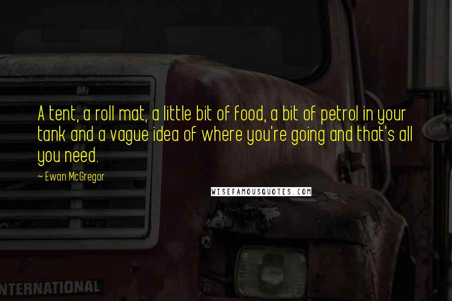 Ewan McGregor Quotes: A tent, a roll mat, a little bit of food, a bit of petrol in your tank and a vague idea of where you're going and that's all you need.
