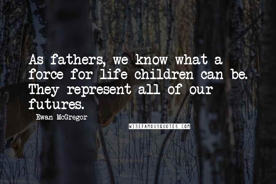 Ewan McGregor Quotes: As fathers, we know what a force for life children can be. They represent all of our futures.