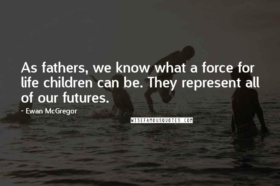Ewan McGregor Quotes: As fathers, we know what a force for life children can be. They represent all of our futures.