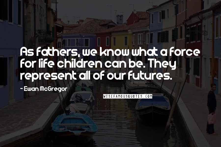 Ewan McGregor Quotes: As fathers, we know what a force for life children can be. They represent all of our futures.