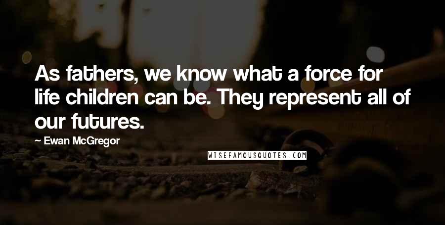 Ewan McGregor Quotes: As fathers, we know what a force for life children can be. They represent all of our futures.