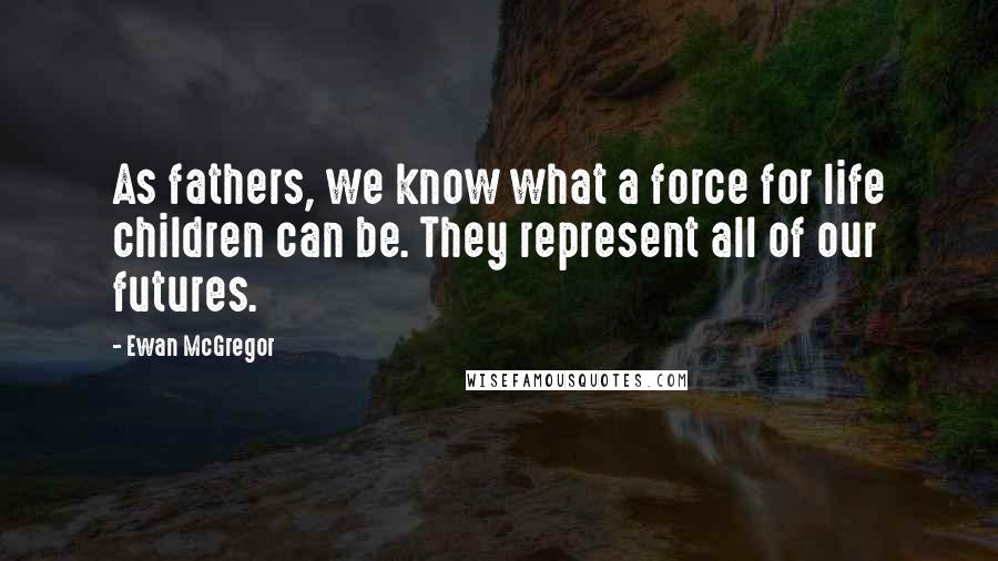 Ewan McGregor Quotes: As fathers, we know what a force for life children can be. They represent all of our futures.