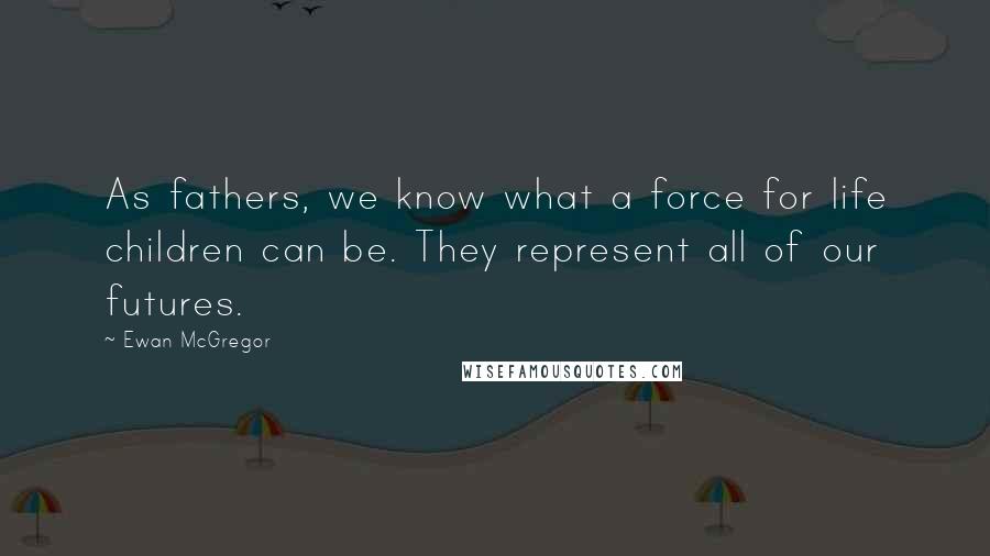Ewan McGregor Quotes: As fathers, we know what a force for life children can be. They represent all of our futures.