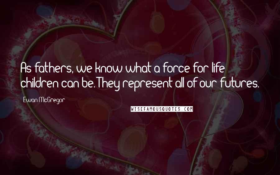 Ewan McGregor Quotes: As fathers, we know what a force for life children can be. They represent all of our futures.