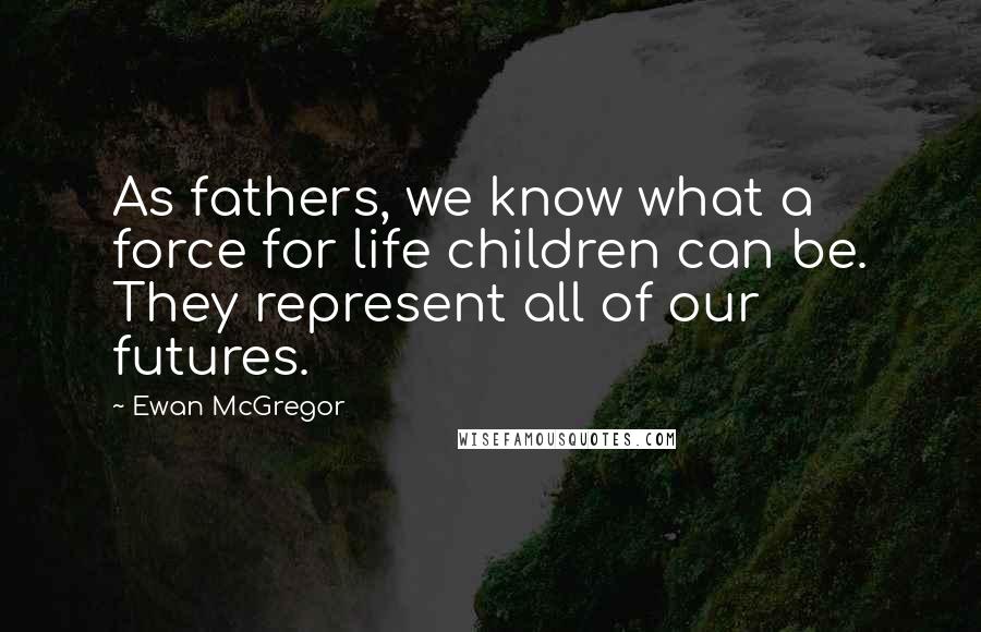 Ewan McGregor Quotes: As fathers, we know what a force for life children can be. They represent all of our futures.