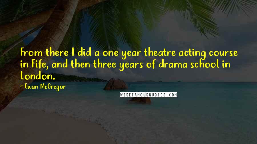 Ewan McGregor Quotes: From there I did a one year theatre acting course in Fife, and then three years of drama school in London.
