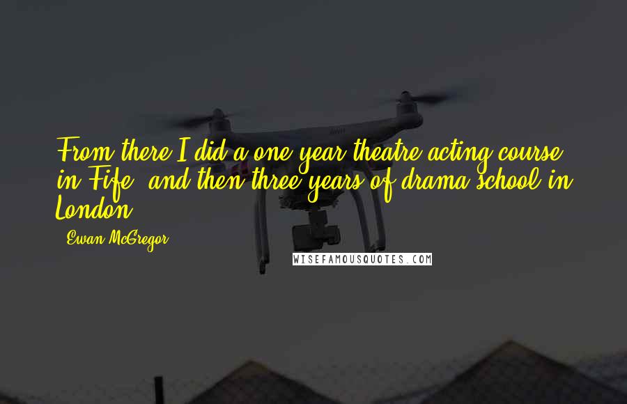 Ewan McGregor Quotes: From there I did a one year theatre acting course in Fife, and then three years of drama school in London.