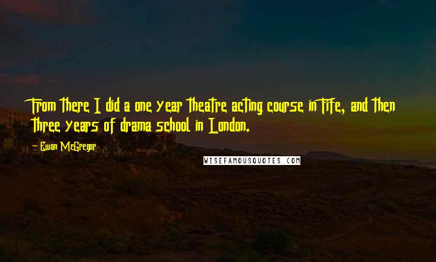 Ewan McGregor Quotes: From there I did a one year theatre acting course in Fife, and then three years of drama school in London.