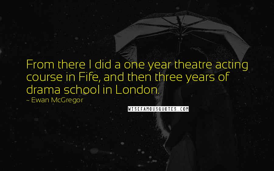 Ewan McGregor Quotes: From there I did a one year theatre acting course in Fife, and then three years of drama school in London.