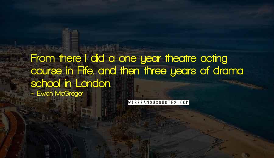 Ewan McGregor Quotes: From there I did a one year theatre acting course in Fife, and then three years of drama school in London.