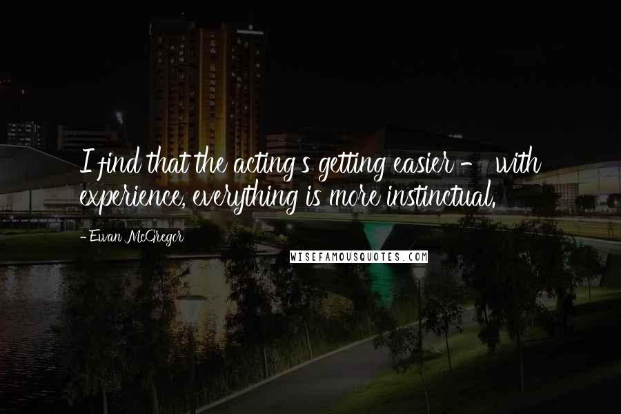Ewan McGregor Quotes: I find that the acting's getting easier - with experience, everything is more instinctual.