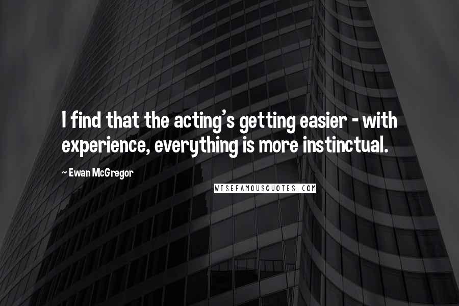 Ewan McGregor Quotes: I find that the acting's getting easier - with experience, everything is more instinctual.