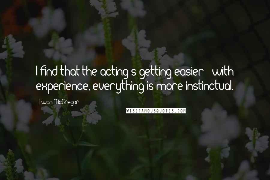 Ewan McGregor Quotes: I find that the acting's getting easier - with experience, everything is more instinctual.