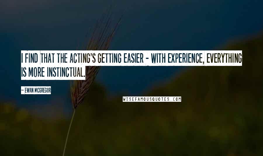 Ewan McGregor Quotes: I find that the acting's getting easier - with experience, everything is more instinctual.