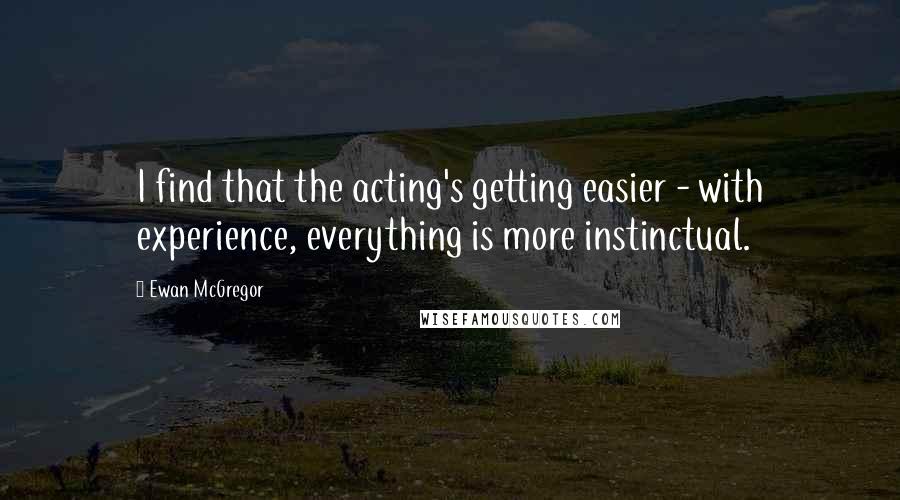 Ewan McGregor Quotes: I find that the acting's getting easier - with experience, everything is more instinctual.