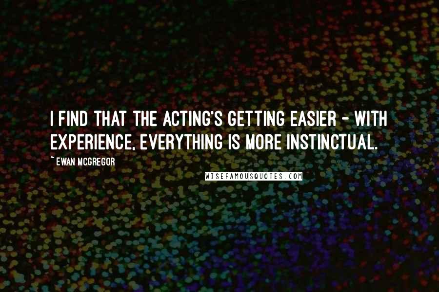 Ewan McGregor Quotes: I find that the acting's getting easier - with experience, everything is more instinctual.