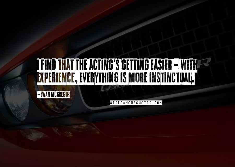 Ewan McGregor Quotes: I find that the acting's getting easier - with experience, everything is more instinctual.