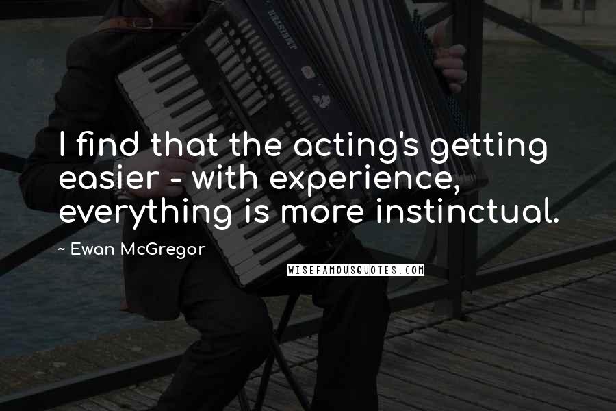 Ewan McGregor Quotes: I find that the acting's getting easier - with experience, everything is more instinctual.