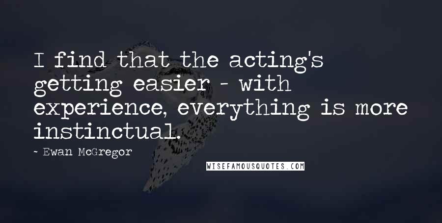 Ewan McGregor Quotes: I find that the acting's getting easier - with experience, everything is more instinctual.