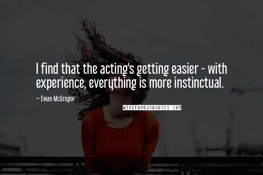 Ewan McGregor Quotes: I find that the acting's getting easier - with experience, everything is more instinctual.