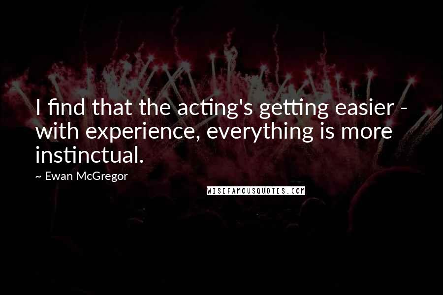 Ewan McGregor Quotes: I find that the acting's getting easier - with experience, everything is more instinctual.