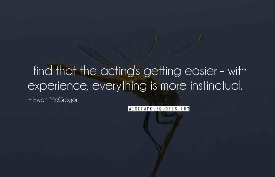 Ewan McGregor Quotes: I find that the acting's getting easier - with experience, everything is more instinctual.