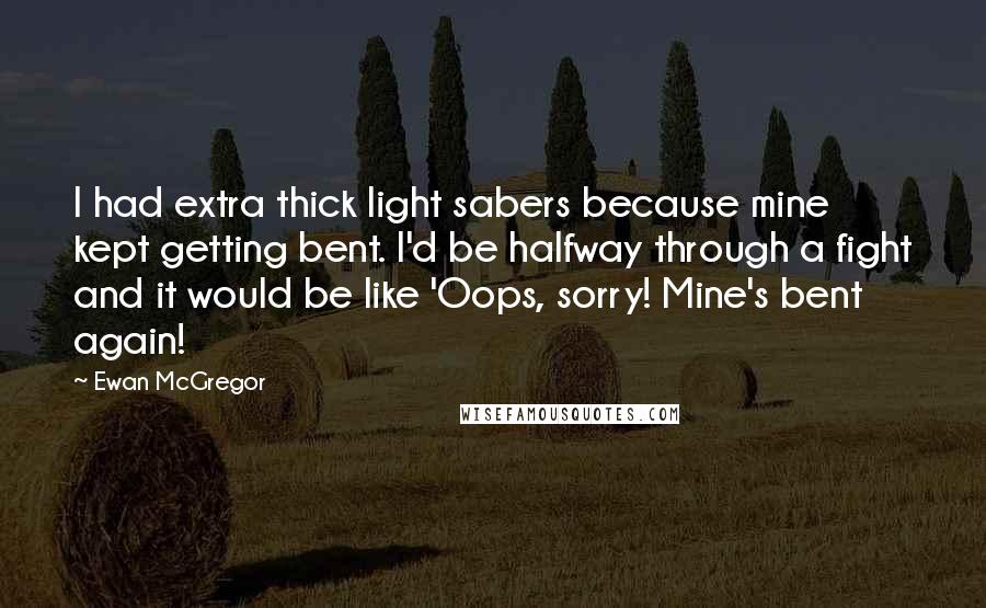 Ewan McGregor Quotes: I had extra thick light sabers because mine kept getting bent. I'd be halfway through a fight and it would be like 'Oops, sorry! Mine's bent again!