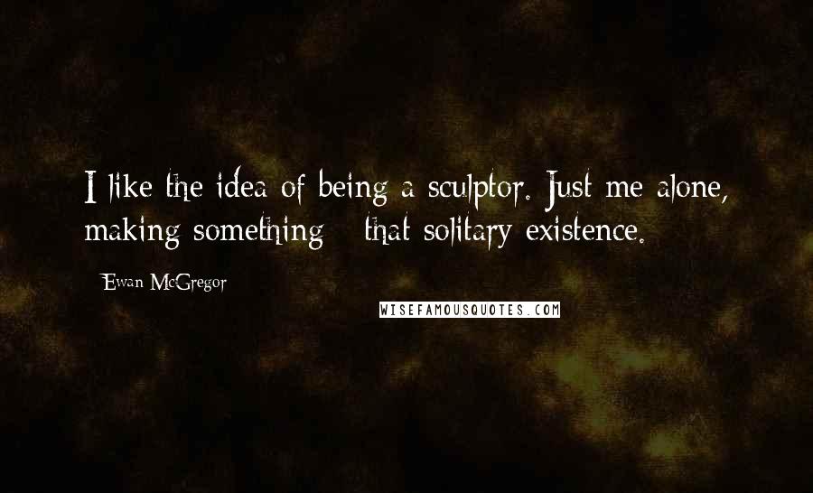 Ewan McGregor Quotes: I like the idea of being a sculptor. Just me alone, making something - that solitary existence.