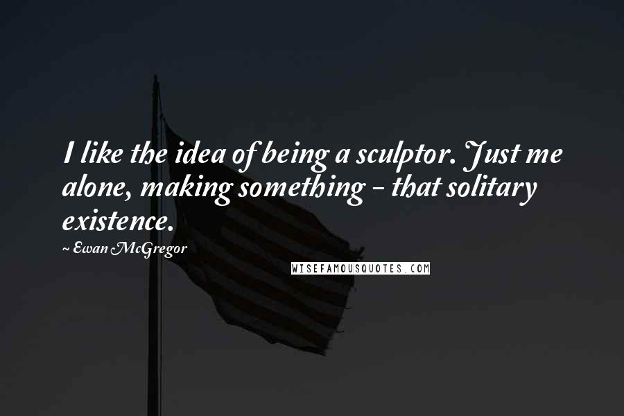 Ewan McGregor Quotes: I like the idea of being a sculptor. Just me alone, making something - that solitary existence.