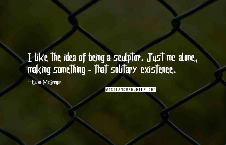 Ewan McGregor Quotes: I like the idea of being a sculptor. Just me alone, making something - that solitary existence.