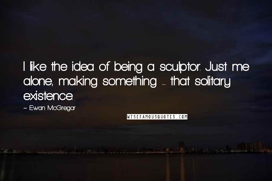Ewan McGregor Quotes: I like the idea of being a sculptor. Just me alone, making something - that solitary existence.
