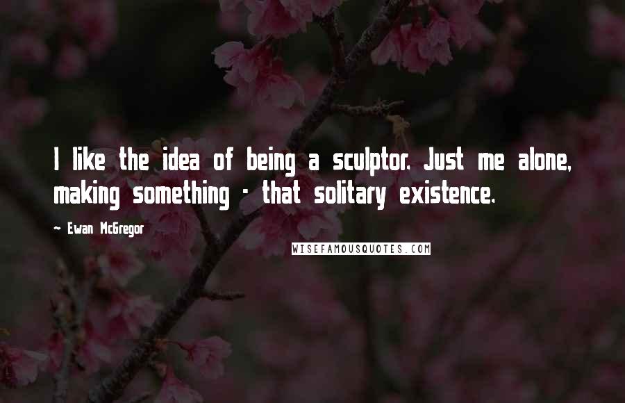 Ewan McGregor Quotes: I like the idea of being a sculptor. Just me alone, making something - that solitary existence.