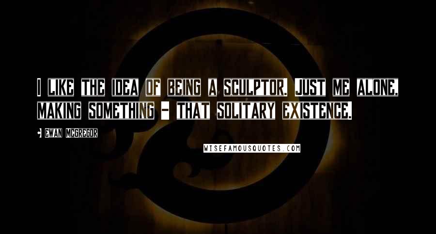 Ewan McGregor Quotes: I like the idea of being a sculptor. Just me alone, making something - that solitary existence.