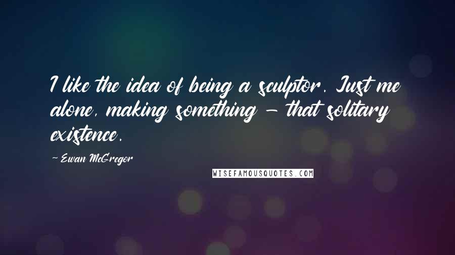 Ewan McGregor Quotes: I like the idea of being a sculptor. Just me alone, making something - that solitary existence.