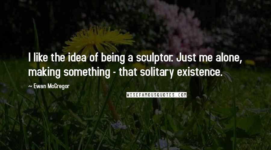 Ewan McGregor Quotes: I like the idea of being a sculptor. Just me alone, making something - that solitary existence.