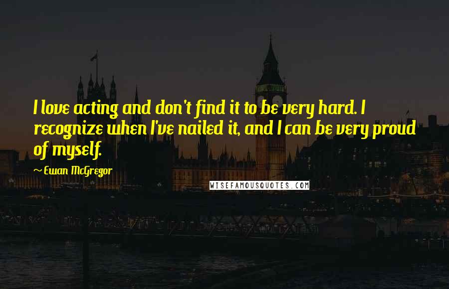 Ewan McGregor Quotes: I love acting and don't find it to be very hard. I recognize when I've nailed it, and I can be very proud of myself.