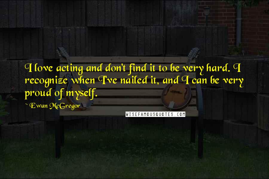 Ewan McGregor Quotes: I love acting and don't find it to be very hard. I recognize when I've nailed it, and I can be very proud of myself.