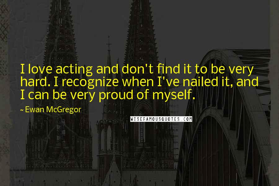 Ewan McGregor Quotes: I love acting and don't find it to be very hard. I recognize when I've nailed it, and I can be very proud of myself.