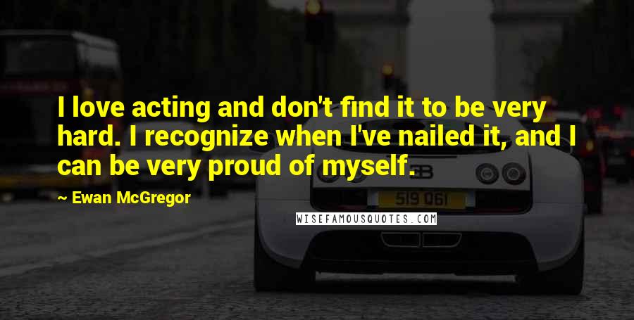 Ewan McGregor Quotes: I love acting and don't find it to be very hard. I recognize when I've nailed it, and I can be very proud of myself.