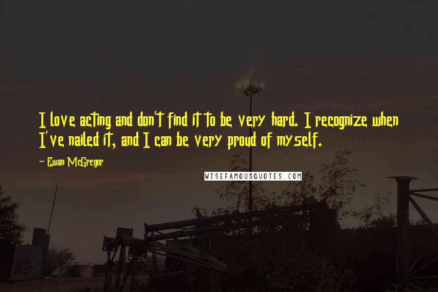 Ewan McGregor Quotes: I love acting and don't find it to be very hard. I recognize when I've nailed it, and I can be very proud of myself.